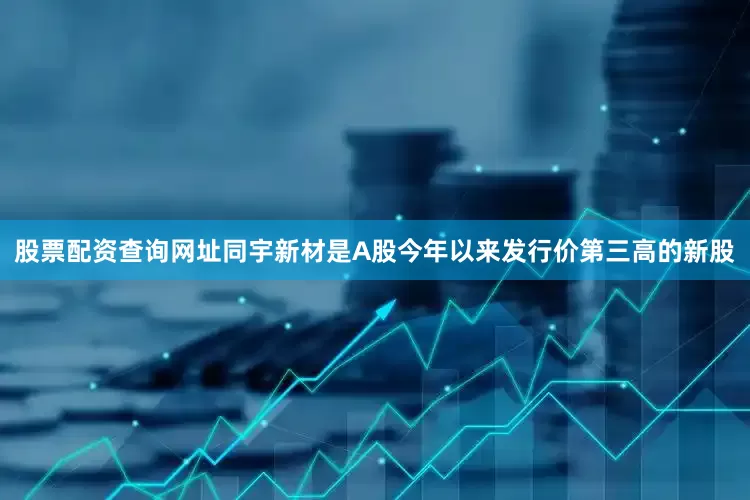 股票配资查询网址同宇新材是A股今年以来发行价第三高的新股