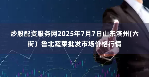 炒股配资服务网2025年7月7日山东滨州(六街）鲁北蔬菜批发市场价格行情
