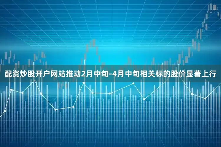 配资炒股开户网站推动2月中旬-4月中旬相关标的股价显著上行