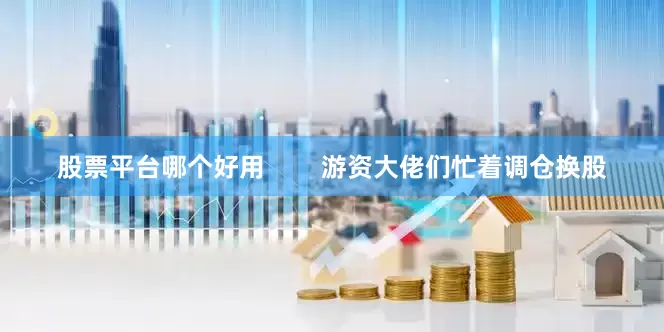 股票平台哪个好用        游资大佬们忙着调仓换股