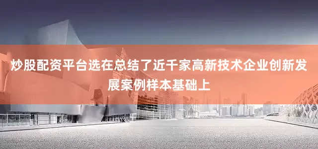 炒股配资平台选在总结了近千家高新技术企业创新发展案例样本基础上