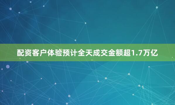 配资客户体验预计全天成交金额超1.7万亿