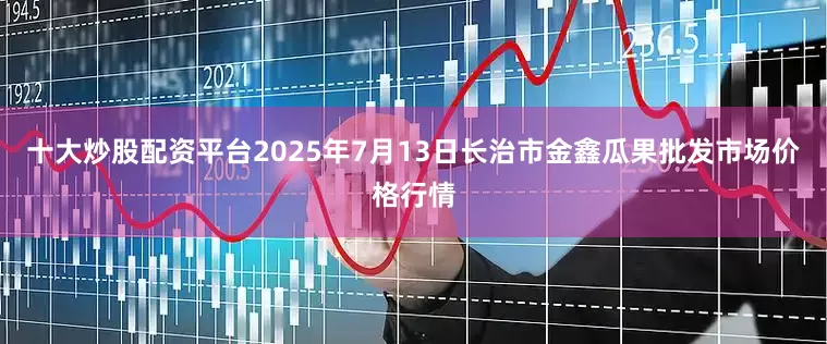 十大炒股配资平台2025年7月13日长治市金鑫瓜果批发市场价格行情