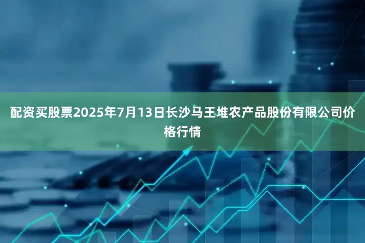 配资买股票2025年7月13日长沙马王堆农产品股份有限公司价格行情