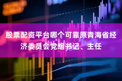 股票配资平台哪个可靠原青海省经济委员会党组书记、主任
