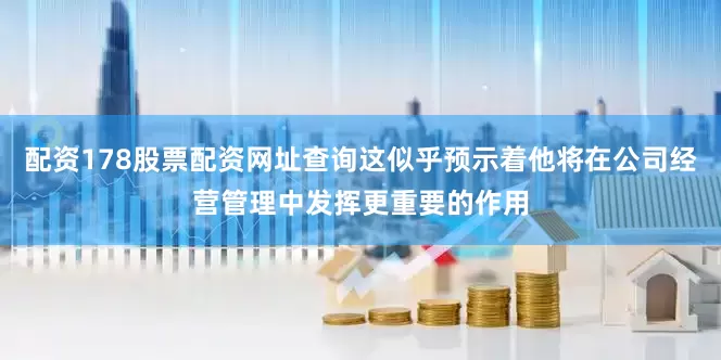 配资178股票配资网址查询这似乎预示着他将在公司经营管理中发挥更重要的作用