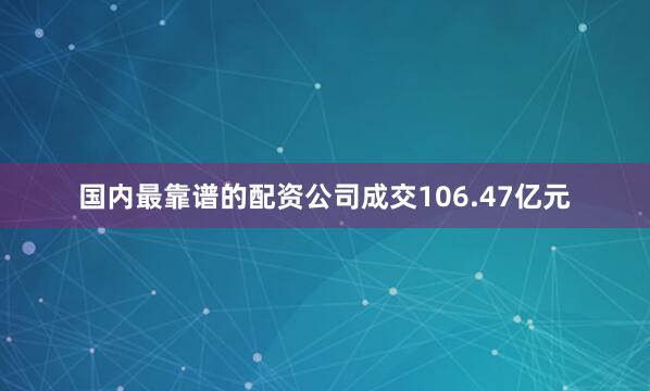 国内最靠谱的配资公司成交106.47亿元