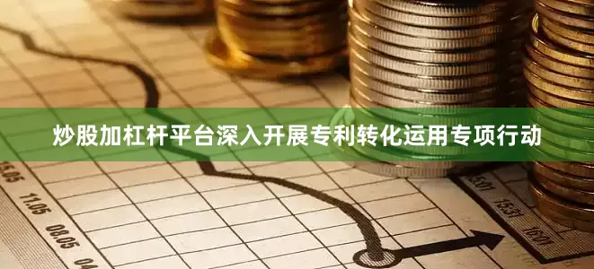 炒股加杠杆平台深入开展专利转化运用专项行动
