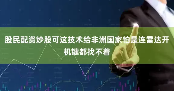 股民配资炒股可这技术给非洲国家怕是连雷达开机键都找不着