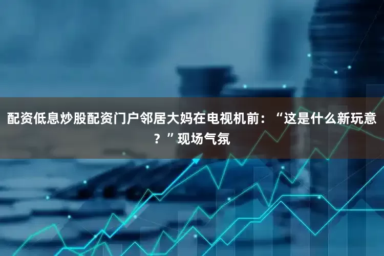 配资低息炒股配资门户邻居大妈在电视机前：“这是什么新玩意？”现场气氛