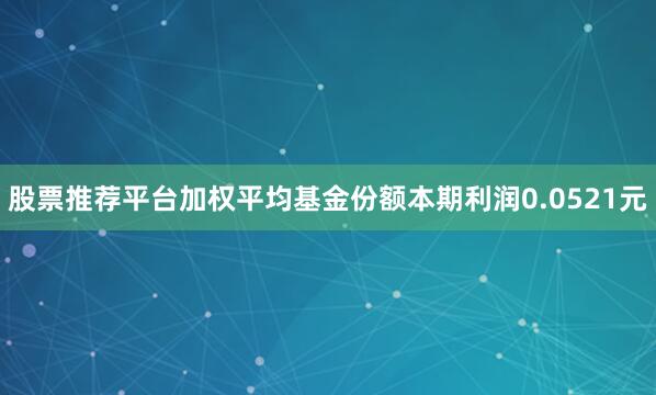 股票推荐平台加权平均基金份额本期利润0.0521元