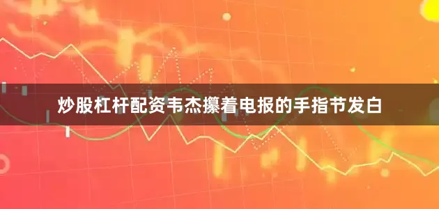 炒股杠杆配资韦杰攥着电报的手指节发白