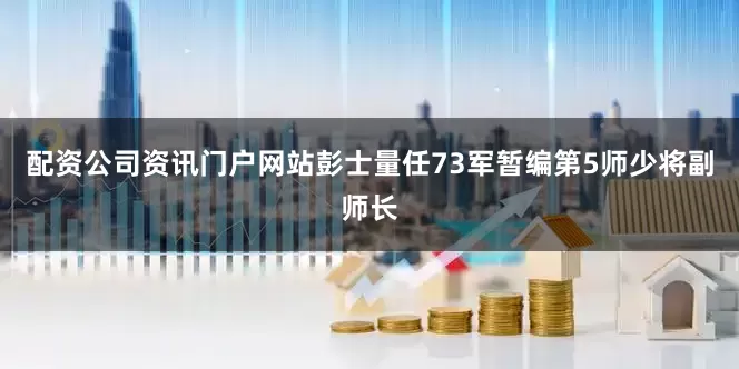 配资公司资讯门户网站彭士量任73军暂编第5师少将副师长