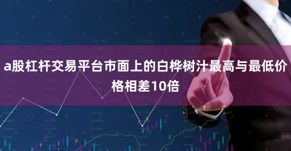 a股杠杆交易平台市面上的白桦树汁最高与最低价格相差10倍